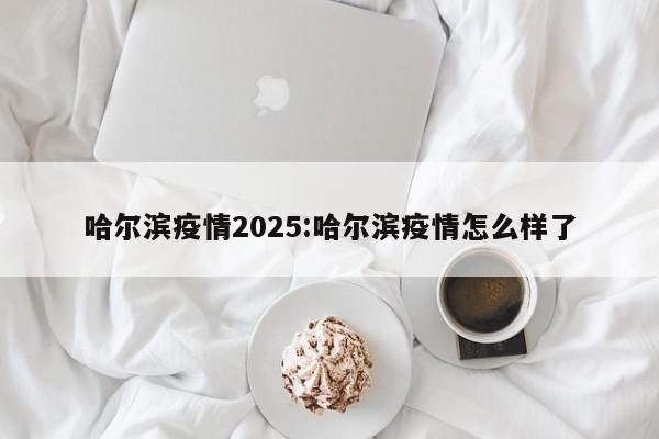 哈尔滨疫情2025:哈尔滨疫情怎么样了