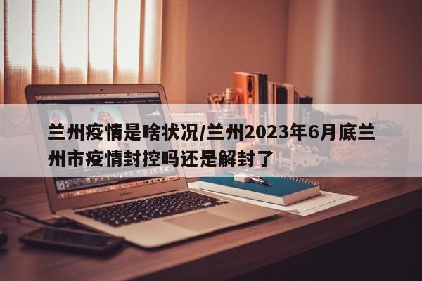 兰州疫情是啥状况/兰州2023年6月底兰州市疫情封控吗还是解封了