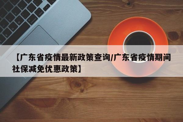 【广东省疫情最新政策查询/广东省疫情期间社保减免优惠政策】