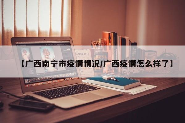 【广西南宁市疫情情况/广西疫情怎么样了】