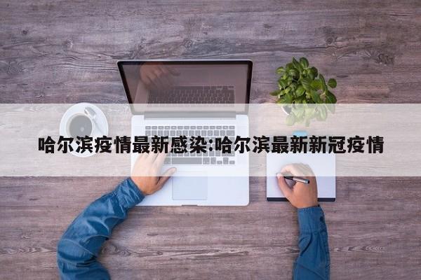 哈尔滨疫情最新感染:哈尔滨最新新冠疫情