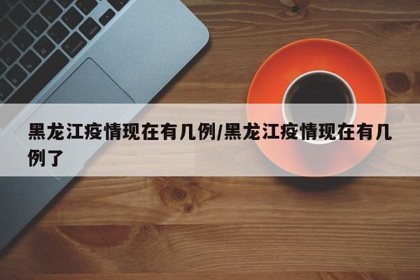 黑龙江疫情现在有几例/黑龙江疫情现在有几例了