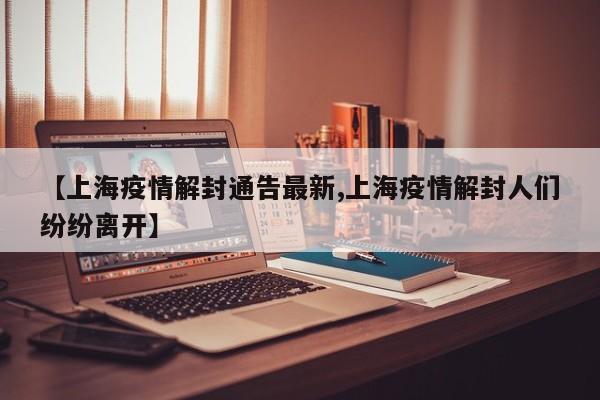【上海疫情解封通告最新,上海疫情解封人们纷纷离开】