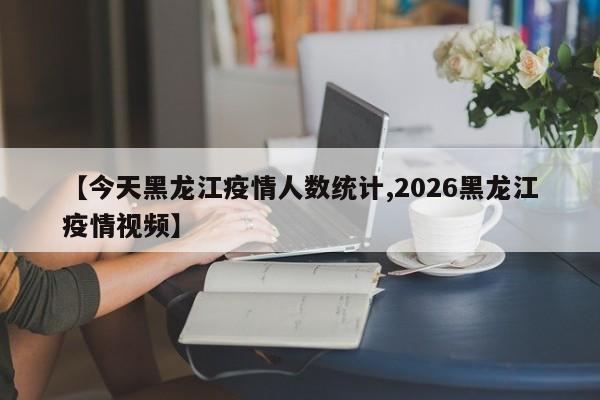 【今天黑龙江疫情人数统计,2026黑龙江疫情视频】