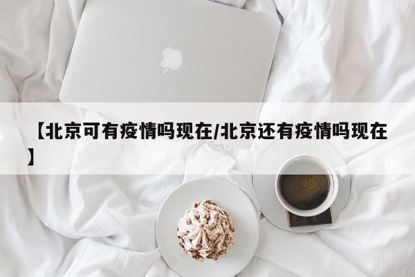 【北京可有疫情吗现在/北京还有疫情吗现在】