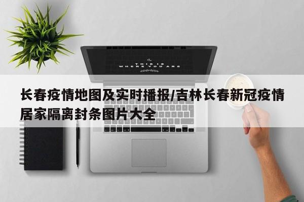 长春疫情地图及实时播报/吉林长春新冠疫情居家隔离封条图片大全