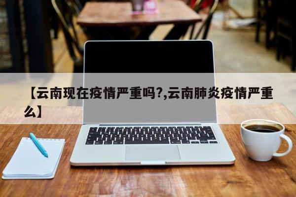 【云南现在疫情严重吗?,云南肺炎疫情严重么】