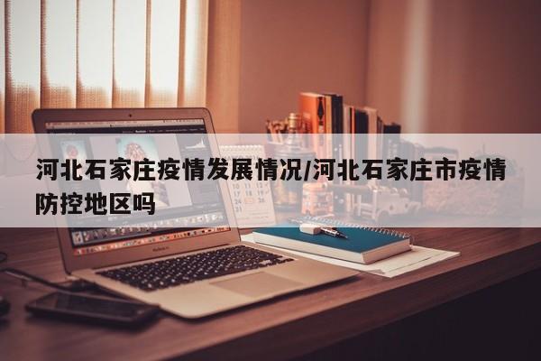 河北石家庄疫情发展情况/河北石家庄市疫情防控地区吗