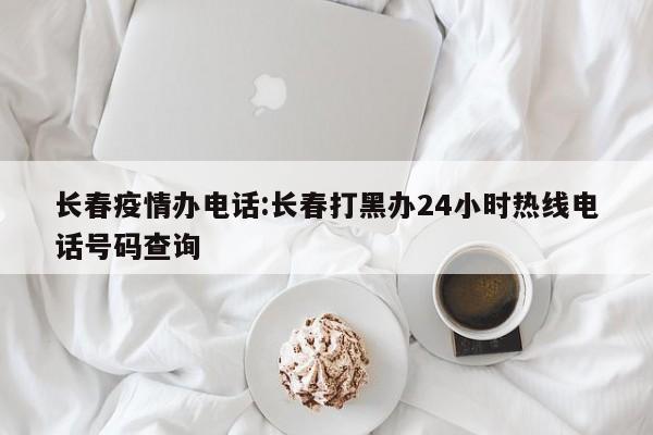 长春疫情办电话:长春打黑办24小时热线电话号码查询