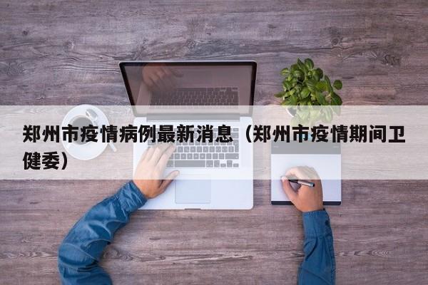 郑州市疫情病例最新消息(郑州市疫情期间卫健委)