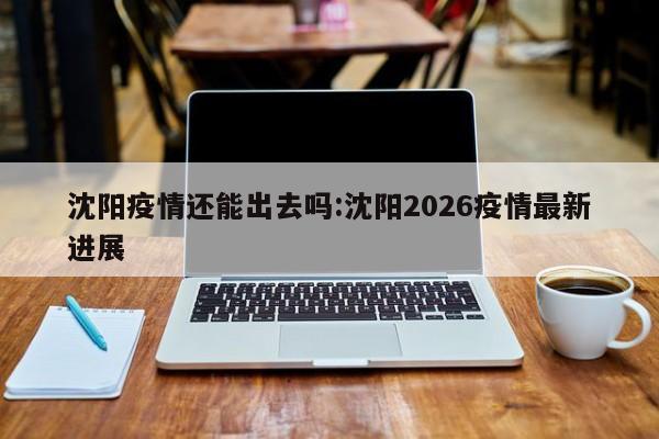 沈阳疫情还能出去吗:沈阳2026疫情最新进展
