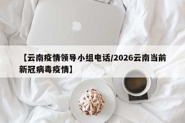 【云南疫情领导小组电话/2026云南当前新冠病毒疫情】