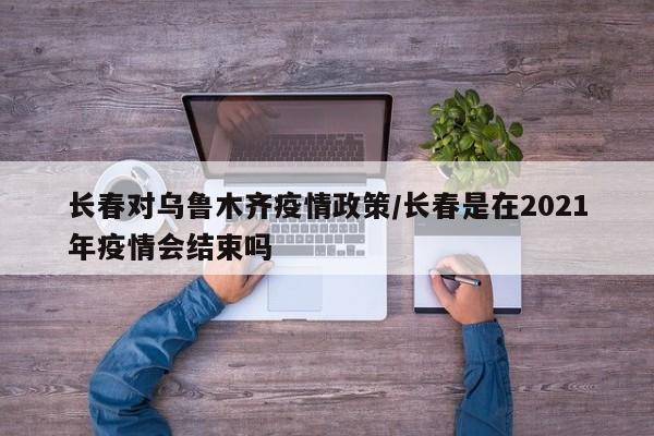 长春对乌鲁木齐疫情政策/长春是在2021年疫情会结束吗