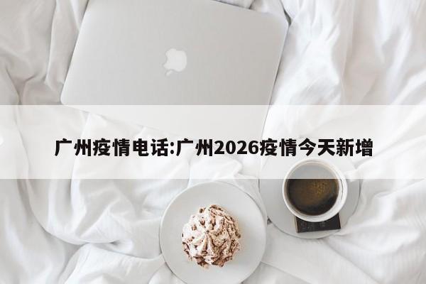 广州疫情电话:广州2026疫情今天新增