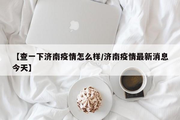 【查一下济南疫情怎么样/济南疫情最新消息今天】