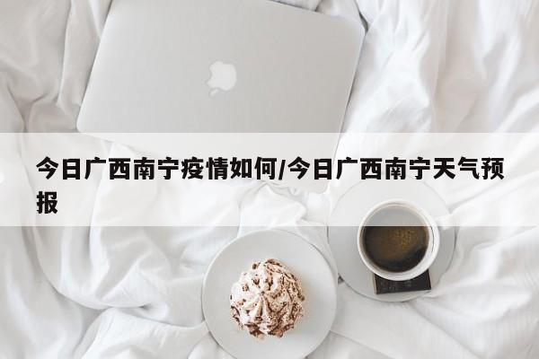 今日广西南宁疫情如何/今日广西南宁天气预报