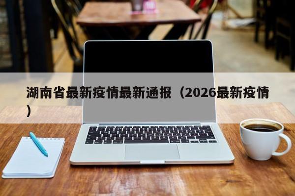 湖南省最新疫情最新通报(2026最新疫情)
