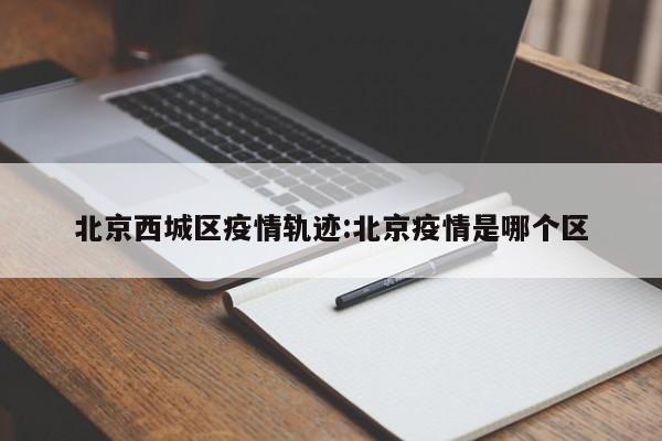 北京西城区疫情轨迹:北京疫情是哪个区