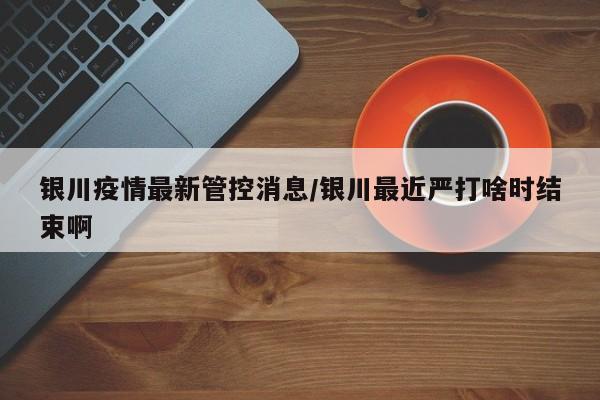 银川疫情最新管控消息/银川最近严打啥时结束啊