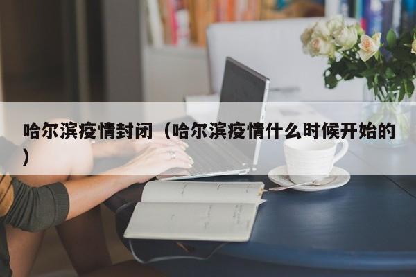 哈尔滨疫情封闭(哈尔滨疫情什么时候开始的)