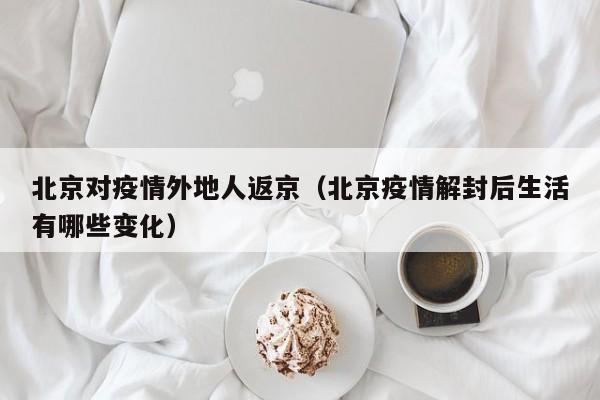 北京对疫情外地人返京(北京疫情解封后生活有哪些变化)