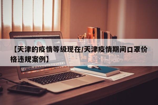 【天津的疫情等级现在/天津疫情期间口罩价格违规案例】