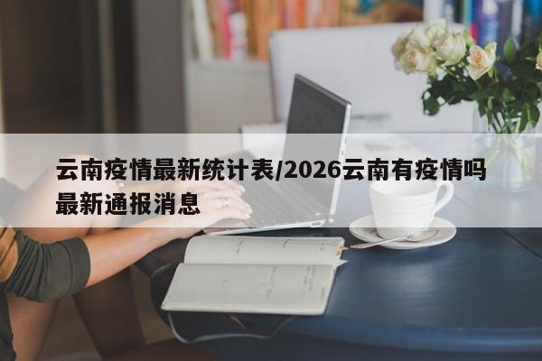 云南疫情最新统计表/2026云南有疫情吗最新通报消息