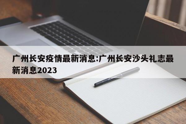 广州长安疫情最新消息:广州长安沙头礼志最新消息2023