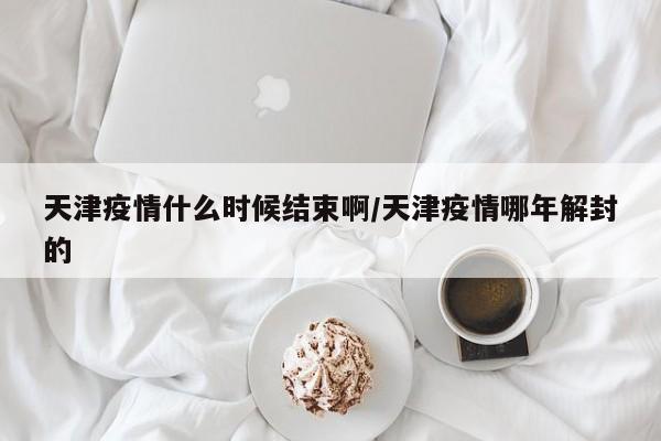 天津疫情什么时候结束啊/天津疫情哪年解封的