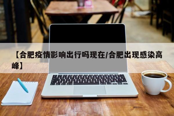 【合肥疫情影响出行吗现在/合肥出现感染高峰】