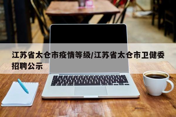 江苏省太仓市疫情等级/江苏省太仓市卫健委招聘公示