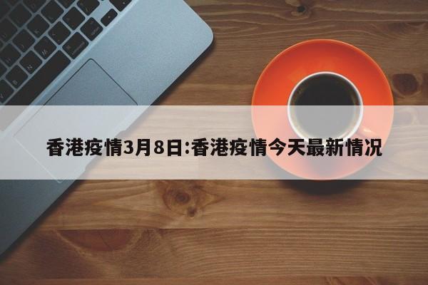 香港疫情3月8日:香港疫情今天最新情况