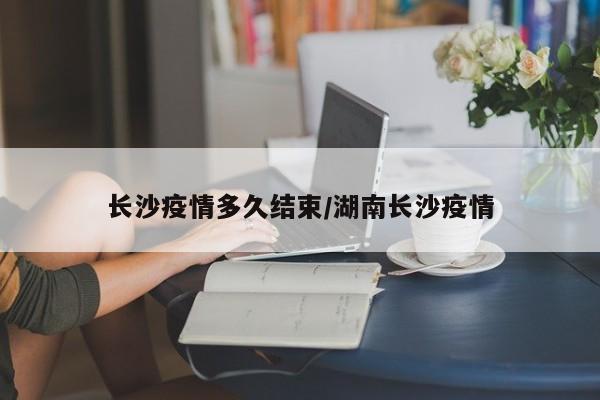 长沙疫情多久结束/湖南长沙疫情