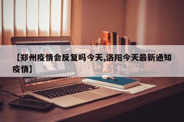 【郑州疫情会反复吗今天,洛阳今天最新通知疫情】