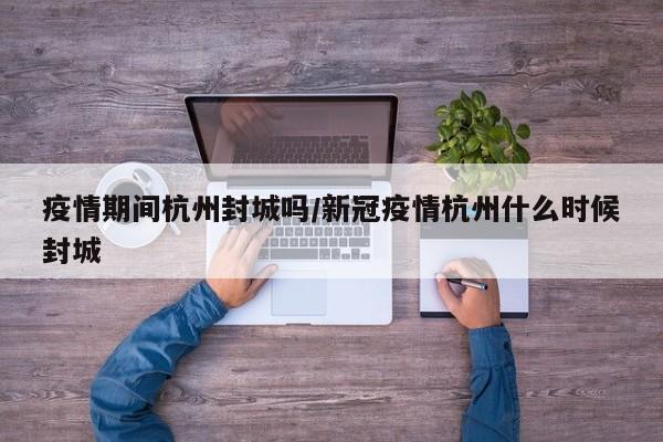 疫情期间杭州封城吗/新冠疫情杭州什么时候封城
