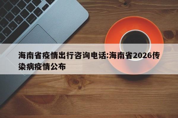 海南省疫情出行咨询电话:海南省2026传染病疫情公布